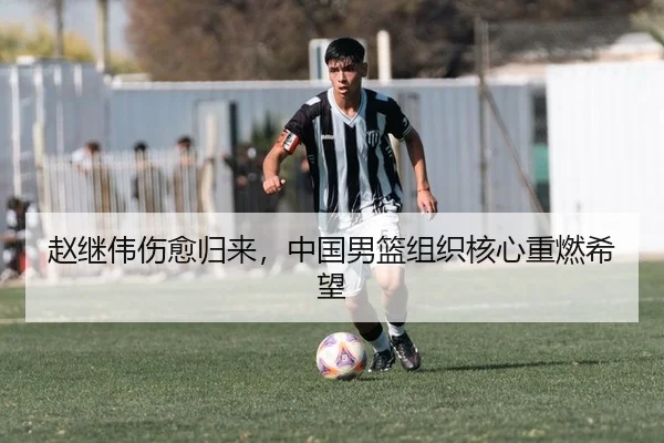 赵继伟伤愈归来，中国男篮组织核心重燃希望